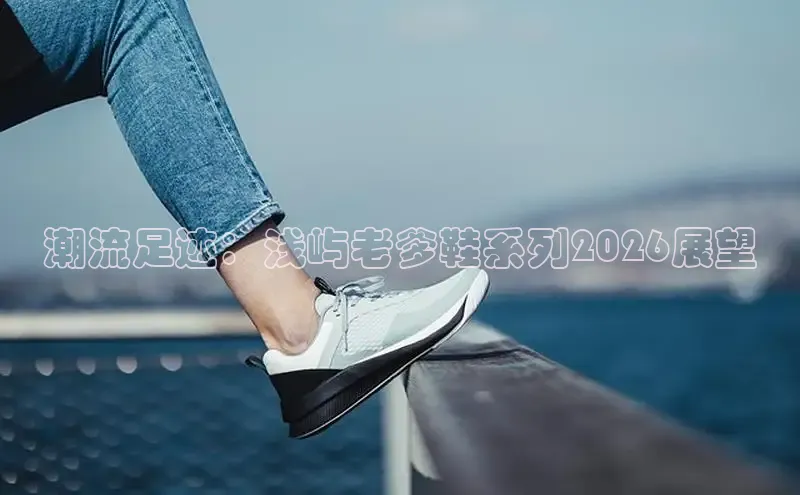 潮流足迹：浅屿老爹鞋系列2026展望